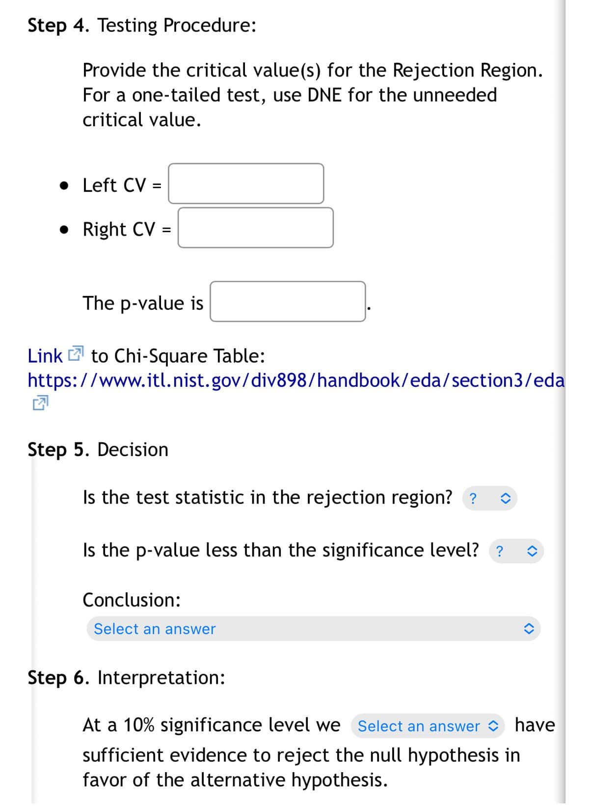 Step 4. Testing Procedure:
Provide the critical value(s) for the Rejection Region.
For a one-tailed test, use DNE for the unneeded
critical value.
• Left CV =
• Right CV =
The p-value is
Link 2 to Chi-Square Table:
https://www.itl.nist.gov/div898/handbook/eda/section3/eda
Step 5. Decision
Is the test statistic in the rejection region? ?
Is the p-value less than the significance level? ?
Conclusion:
Select an answer
Step 6. Interpretation:
At a 10% significance level we Select an answer have
sufficient evidence to reject the null hypothesis in
favor of the alternative hypothesis.
