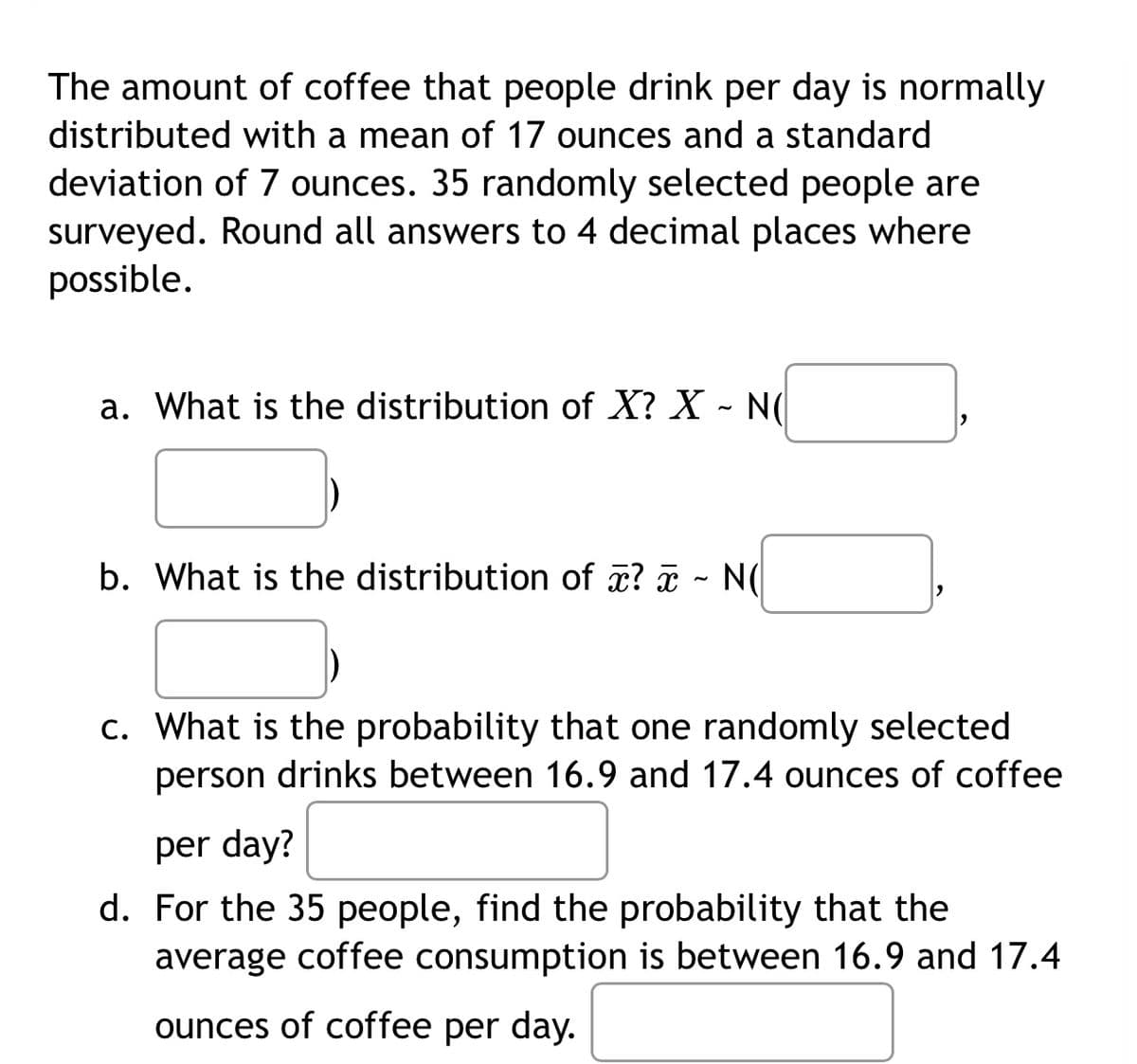 The amount of coffee that people drink per day is normally
distributed with a mean of 17 ounces and a standard
deviation of 7 ounces. 35 randomly selected people are
surveyed. Round all answers to 4 decimal places where
possible.
a. What is the distribution of X? X - N(
b. What is the distribution of ¤? ¤ - N(
c. What is the probability that one randomly selected
person drinks between 16.9 and 17.4 ounces of coffee
per day?
d. For the 35 people, find the probability that the
average coffee consumption is between 16.9 and 17.4
ounces of coffee per day.
