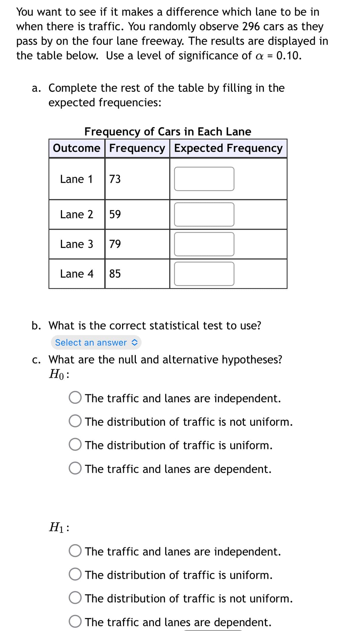 You want to see if it makes a difference which lane to be in
when there is traffic. You randomly observe 296 cars as they
pass by on the four lane freeway. The results are displayed in
the table below. Use a level of significance of a = 0.10.
a. Complete the rest of the table by filling in the
expected frequencies:
Frequency of Cars in Each Lane
Outcome Frequency Expected Frequency
Lane 1
73
Lane 2
59
Lane 3
79
Lane 4
85
b. What is the correct statistical test to use?
Select an answer <
c. What are the null and alternative hypotheses?
Ho:
The traffic and lanes are independent.
The distribution of traffic is not uniform.
The distribution of traffic is uniform.
The traffic and lanes are dependent.
H1:
The traffic and lanes are independent.
O The distribution of traffic is uniform.
The distribution of traffic is not uniform.
The traffic and lanes are dependent.
