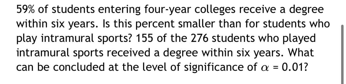 59% of students entering four-year colleges receive a degree
within six years. Is this percent smaller than for students who
play intramural sports? 155 of the 276 students who played
intramural sports received a degree within six years. What
can be concluded at the level of significance of a = 0.01?
