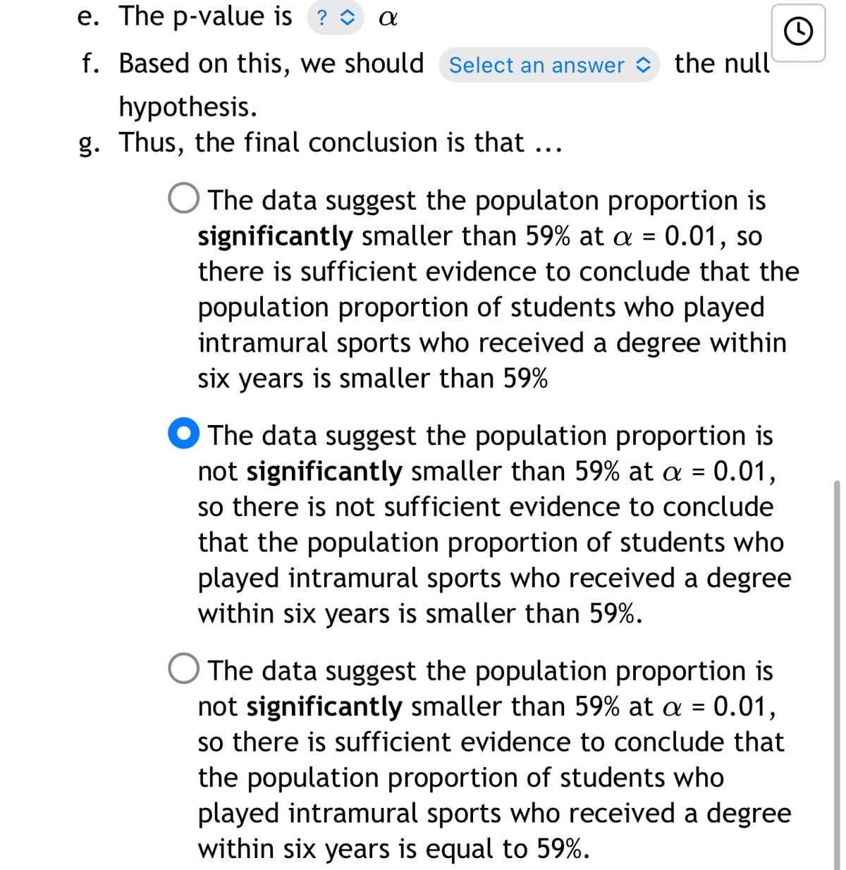 e. The p-value is ? O
f. Based on this, we should Select an answer
the null
hypothesis.
g. Thus, the final conclusion is that ...
O The data suggest the populaton proportion is
significantly smaller than 59% at a = 0.01, so
there is sufficient evidence to conclude that the
population proportion of students who played
intramural sports who received a degree within
six years is smaller than 59%
O The data suggest the population proportion is
not significantly smaller than 59% at a = 0.01,
so there is not sufficient evidence to conclude
that the population proportion of students who
played intramural sports who received a degree
within six years is smaller than 59%.
The data suggest the population proportion is
not significantly smaller than 59% at a = 0.01,
so there is sufficient evidence to conclude that
the population proportion of students who
played intramural sports who received a degree
within six years is equal to 59%.
