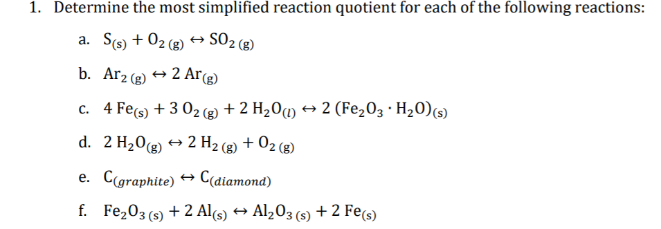 1. Determine the most simplified reaction quotient for each of the following reactions:
a. S(s) + 02 (g)
SO2 (8)
b. Ar2 (g)
2 Ar(g)
c. 4 Fe(s) + 3 02 (2 + 2 H20m → 2 (Fe,03 · H20)(s)
+ 2 H2 (g) + 02 (g)
d. 2 H20g)
e. Cgraphite) → C(diamond)
f. Fe203 (s) + 2 Al(s) → Al,03 (s) + 2 Fe(s)
