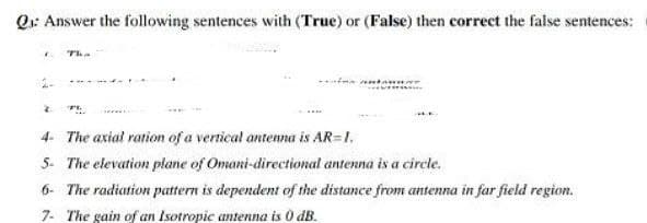 Q: Answer the following sentences with (True) or (False) then correct the false sentences:
* The
2
TI
4- The axial ration of a vertical antenna is AR-1.
5- The elevation plane of Omani-directional antenna is a circle.
6- The radiation pattern is dependent of the distance from antenna in far field region.
7- The gain of an Isotropic antenna is 0 dB.