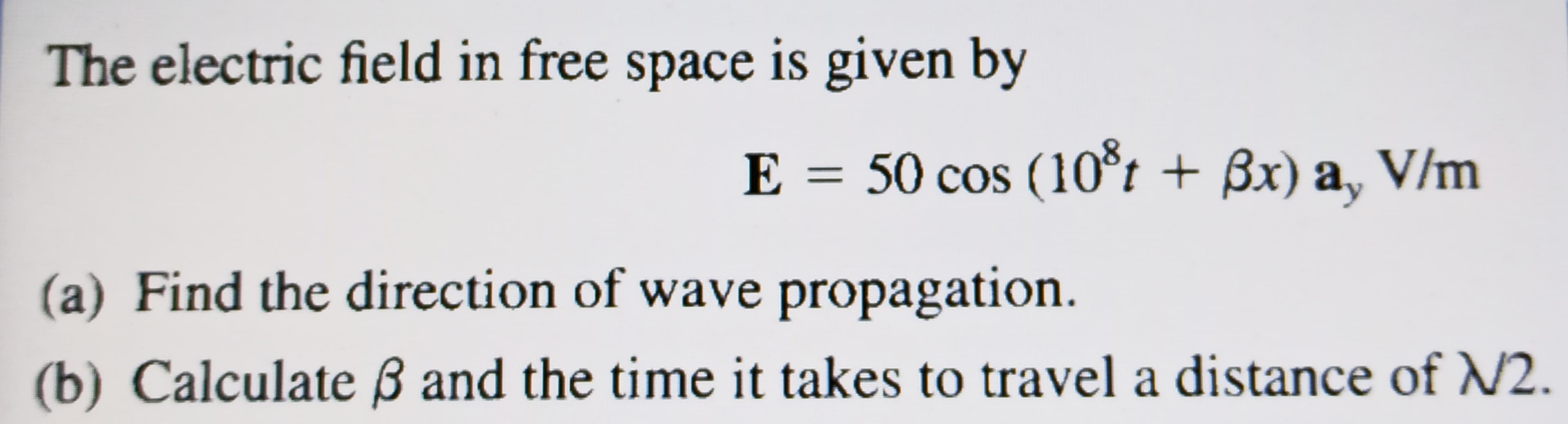The electric field in free space is given by
E = 50 cos (1o*t + ßx) a, V/m
(a) Find the direction of wave propagation.
(b) Calculate ß and the time it takes to travel a distance of N2.
