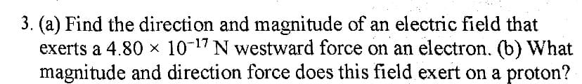 3. (a) Find the direction and magnitude of an electric field that
exerts a 4.80 x 10-17 N westward force on an electron. (b) What
magnitude and direction force does this field exert on a proton?
