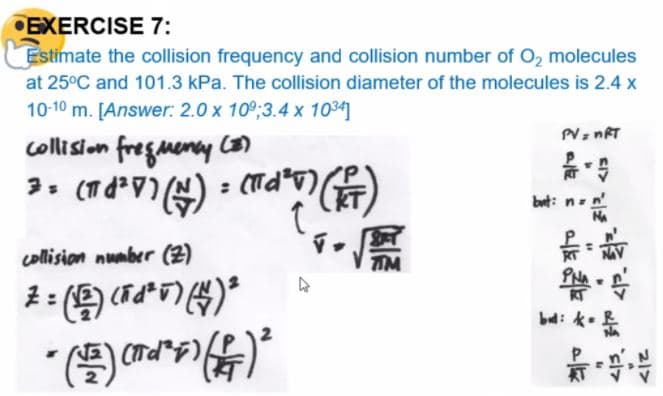 •EXERCISE 7:
Estimate the collision frequency and collision number of O, molecules
at 25°C and 101.3 kPa. The collision diameter of the molecules is 2.4 x
10-10 m. [Answer: 2.0 x 10°;3.4 x 1034]
collision fregmeny con
: (Td*v)
bet: n-n'
collision number (2)
TM
帶,号
bd:
KT
