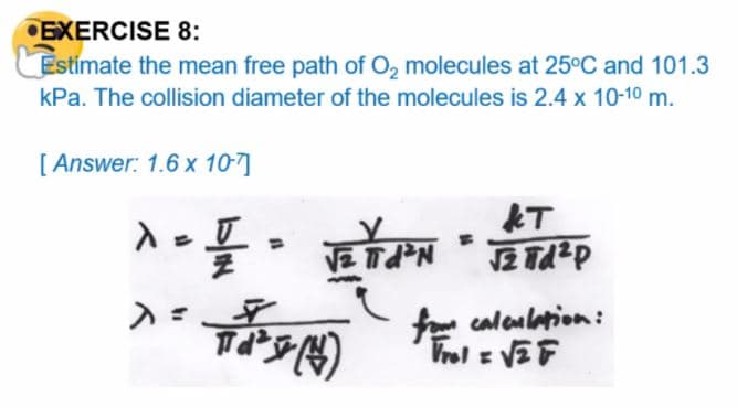 EXERCISE 8:
Estimate the mean free path of O, molecules at 25°C and 101.3
kPa. The collision diameter of the molecules is 2.4 x 10-10 m.
[ Answer: 1.6 x 10-7]
T
fo caloularion:
Vrol z VEF
