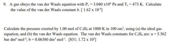 9. A gas obeys the van der Waals equation with P. = 3.040 x10° Pa and T, = 473 K. Calculate
the value of the van der Waals constant b. [ 1.62 x 10*)
Calculate the pressure exerted by 1.00 mol of C:Ho at 1000 K in 100 cm', using (a) the ideal gas
equation, and (b) the van der Waals equation. The van der Waals constants for C;H, are: a = 5.562
bar dm° mol; b= 0.06380 dm mol". [831; 1.72 x 10']
