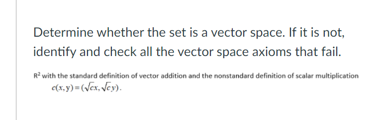 Determine whether the set is a vector space. If it is not,
identify and check all the vector space axioms that fail.
R? with the standard definition of vector addition and the nonstandard definition of scalar multiplication
c(x, y) =(Vex, Jey).
