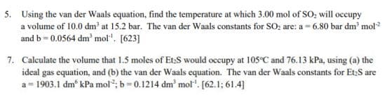 5. Using the van der Waals equation, find the temperature at which 3.00 mol of SO, will occupy
a volume of 10.0 dm' at 15.2 bar. The van der Waals constants for SO; are: a = 6.80 bar dm' mol?
and b= 0.0564 dm' mol". [623]
7. Calculate the volume that 1.5 moles of Et.S would occupy at 105°C and 76.13 kPa, using (a) the
ideal gas equation, and (b) the van der Waals equation. The van der Waals constants for Et:S are
= 1903.1 dm° kPa mol"; b=0.1214 dm mol". [62.1; 61.4]
a
