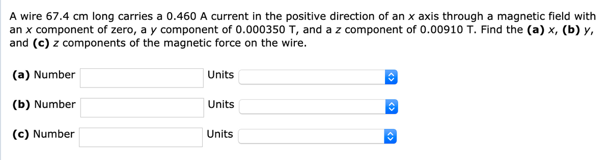 A wire 67.4 cm long carries a 0.460 A current in the positive direction of an x axis through a magnetic field with
an x component of zero, a y component of 0.000350 T, and a z component of 0.00910 T. Find the (a) x, (b) y,
and (c) z components of the magnetic force on the wire.
(a) Number
Units
(b) Number
Units
(c) Number
Units
