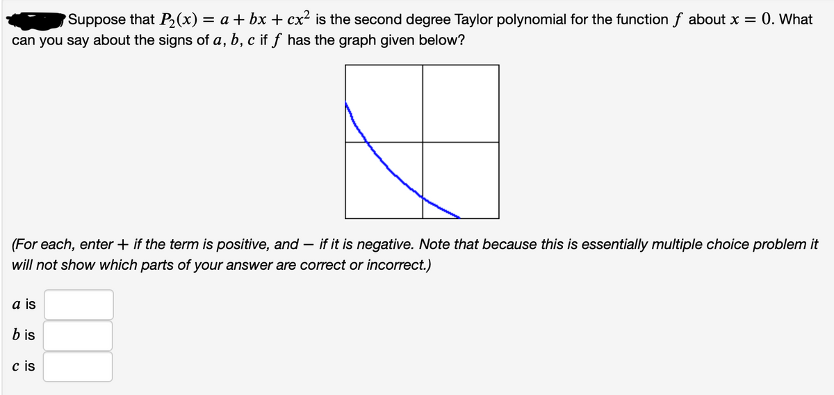 Suppose that P2(x) = a + bx + cx² is the second degree Taylor polynomial for the function f about x = 0. What
can you say about the signs of a, b, c if f has the graph given below?
(For each, enter + if the term is positive, and – if it is negative. Note that because this is essentially multiple choice problem it
-
will not show which parts of your answer are correct or incorrect.)
a is
b is
c is
