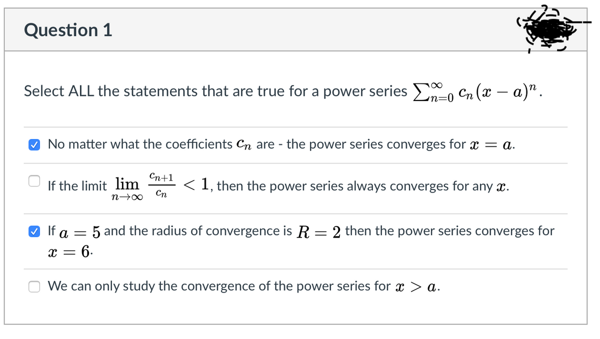 Question 1
Select ALL the statements that are true for a power series E, Cn (x – a)".
n=0
No matter what the coefficients Cn are - the power series converges for x = a.
Сп+1
If the limit lim
Cn
< 1, then the power series always converges for any x.
O If a = 5 and the radius of convergence is R=2 then the power series converges for
x = 6.
We can only study the convergence of the power series for x > a.
