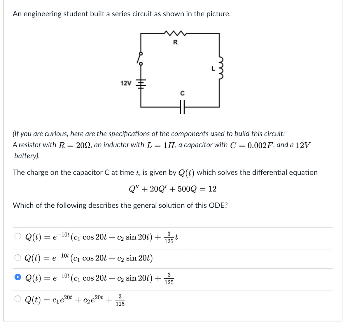 An engineering student built a series circuit as shown in the picture.
R
12V
(If you are curious, here are the specifications of the components used to build this circuit:
A resistor with R = 20N, an inductor with L
1H, a capacitor with C
0.002F, and a 12V
battery).
The charge on the capacitor C at time t, is given by Q(t) which solves the differential equation
Q" + 20Q' + 500Q
12
Which of the following describes the general solution of this ODE?
3
Q(t) = e
-10t (cj cos 20t + c2 sin 20t)+
-t
125
O Q(t) = e-10 (c1 cos 20t + c2 sin 20t)
Q(t) = e
3
-10t (cj cos 20t + c2 sin 20t)+
125
Q(t) = ce20t + cze20t
3
+
125
= C1
丰
