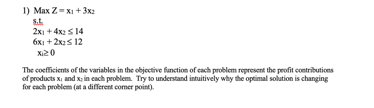 1) Max Z = x₁ + 3x2
s.t.
2x1 + 4x2 ≤ 14
6x1 + 2x2 ≤ 12
Xi≥ 0
The coefficients of the variables in the objective function of each problem represent the profit contributions
of products x₁ and x2 in each problem. Try to understand intuitively why the optimal solution is changing
for each problem (at a different corner point).