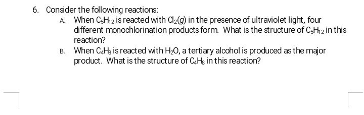 6. Consider the following reactions:
A. When CH12 is reacted with C2(g) in the presence of ultraviolet light, four
different monochlorination products form. What is the structure of CsHh2 in this
reaction?
B. When CaH is reacted with H20, a tertiary alcohol is produced as the major
product. What is the structure of C4H, in this reaction?
