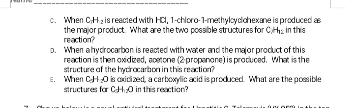 c. When C;H2 is reacted with HCI, 1-chloro-1-methylcyclohexane is produced as
the major product. What are the two possible structures for C;H12 in this
reaction?
D. When ahydrocarbon is reacted with water and the major product of this
reaction is then oxidized, acetone (2-propanone) is produced. What is the
structure of the hydrocarbon in this reaction?
E. When CsH20 is oxidized, a carboxylic acid is produced. What are the possible
structures for CsH2O in this reaction?
heleuie
Talanueuiu 00OFO)
titie
