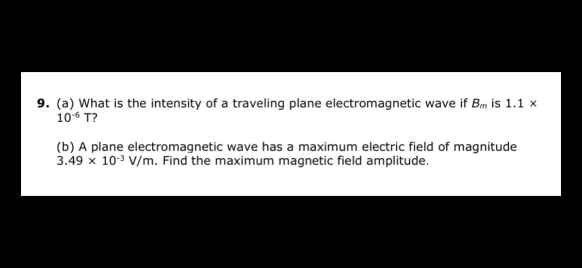 9. (a) What is the intensity of a traveling plane electromagnetic wave if Bm is 1.1 x
10-6 T?
(b) A plane electromagnetic wave has a maximum electric field of magnitude
3.49 x 10-3 V/m. Find the maximum magnetic field amplitude.

