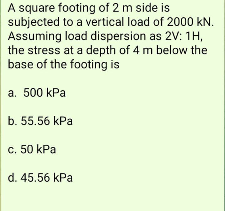A square footing of 2 m side is
subjected to a vertical load of 2000 kN.
Assuming load dispersion as 2V: 1H,
the stress at a depth of 4 m below the
base of the footing is
a. 500 kPa
b. 55.56 kPa
c. 50 kPa
d. 45.56 kPa
