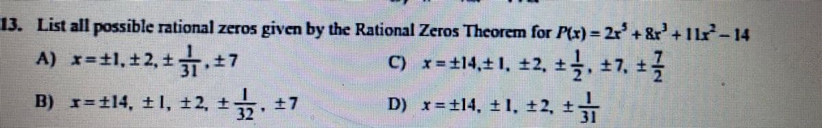 13. List all possible rational zeros given by the Rational Zeros Theorem for P(x) = 2r+&r+Ir-14
A) x-#1,+2, .47
C) x-+14,4 1, ±2, t, +7, +
31
B) x=±14, ±1, ±2,
±7
+ '८ . '1 + 'PIF%=
32
D) x=±14, ± I, ±2, t
