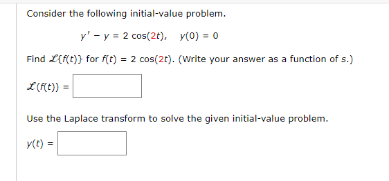 Consider the following initial-value problem.
y' - y = 2 cos(2t), y(0) = 0
Find L{f(t)} for f(t) = 2 cos(2t). (Write your answer as a function of s.)
L (f(t)) :
=
Use the Laplace transform to solve the given initial-value problem.
y(t) =