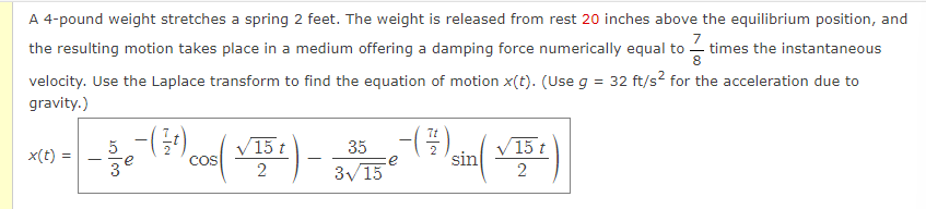 A 4-pound weight stretches a spring 2 feet. The weight is released from rest 20 inches above the equilibrium position, and
the resulting motion takes place in a medium offering a damping force numerically equal to times the instantaneous
velocity. Use the Laplace transform to find the equation of motion x(t). (Use g = 32 ft/s² for the acceleration due to
gravity.)
x(t) =
5
-se (31)
3
COS
15 t
2
35 - (-/-/-)
e
3√15
sin
√15 t
2