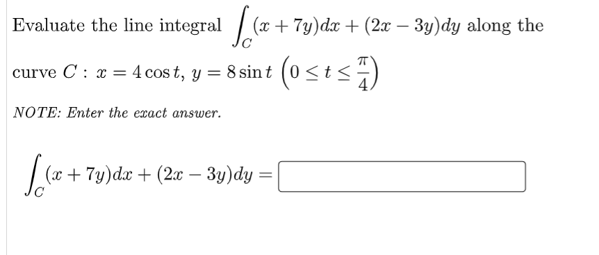 Evaluate the line integral [(x + 7y)dx + (2x − 3y)dy along the
8 sint (0 ≤t≤7)
curve C: x= 4 cost, y =
NOTE: Enter the exact answer.
√(x +
(20
(x + 7y)dx + (2x − 3y)dy =