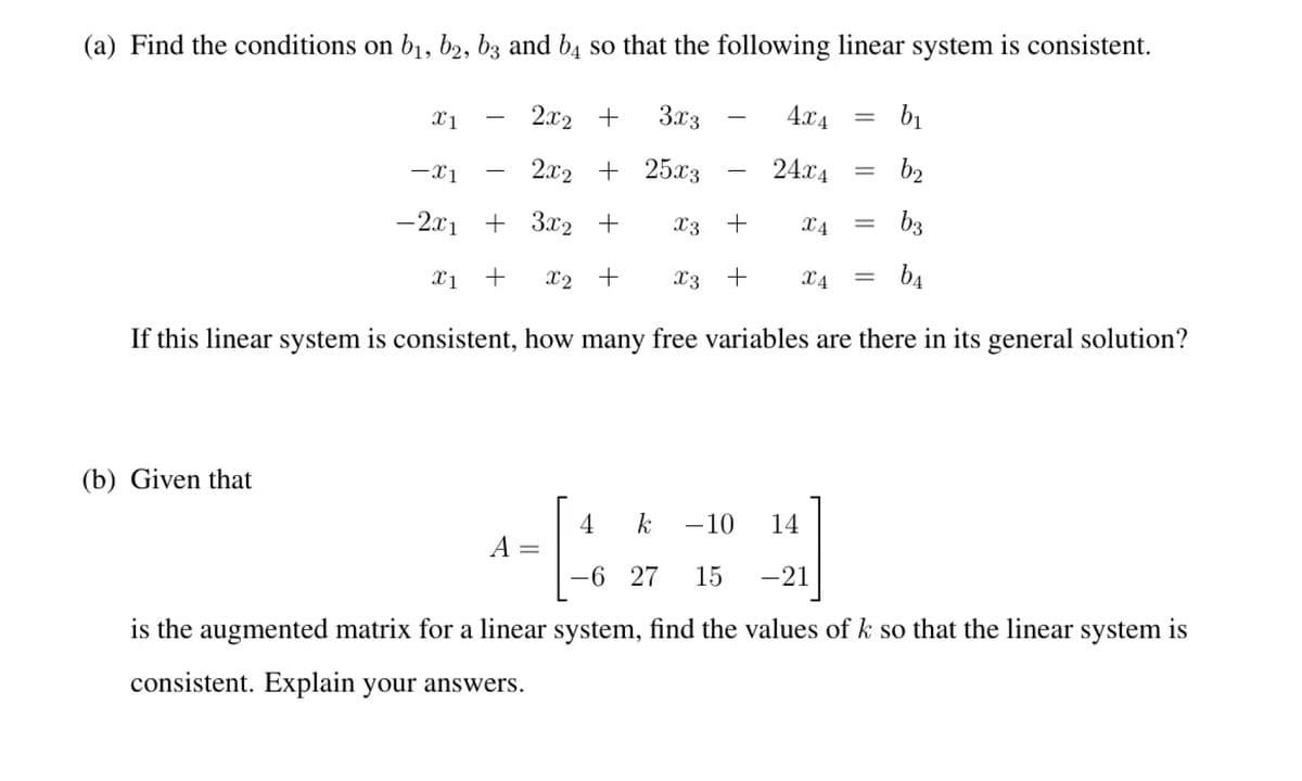 (a) Find the conditions on b1, b2, bz and b4 so that the following linear system is consistent.
X1
2x2 +
3x3
4.x4
b1
-x1
2.x2 + 25x3
24.x4
b2
-2.x1 + 3x2 +
X3 +
X4
b3
X1
+
X2 +
X3 +
X4
b4
If this linear system is consistent, how many free variables are there in its general solution?
(b) Given that
4
k -10
14
A =
||
-6 27
15
-21
is the augmented matrix for a linear system, find the values of k so that the linear system is
consistent. Explain your answers.
