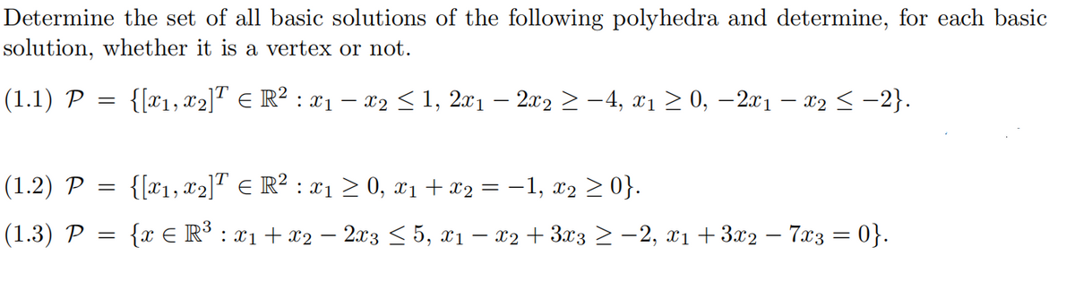 Determine the set of all basic solutions of the following polyhedra and determine, for each basic
solution, whether it is a vertex or not.
1T
(1.1) P =
{[x1, x2]" E R² : x1 – x2 < 1, 2x1 – 2x2 > -4, x1 > 0, –2x1 – x2 < -2}.
(1.2) P
{[x1, x2]" E R² : x1 > 0, x1 + x2 = -1, x2 > 0}.
(1.3) P
{x € R° : x1 + x2 – 2x3 < 5, xı – x2 + 3x3 > –2, x1 +3x2 – 7x3 = 0}.
