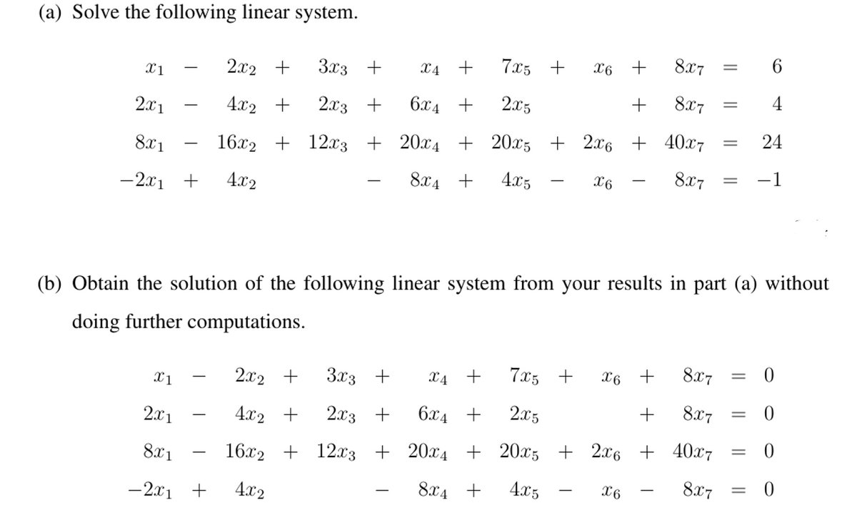 (a) Solve the following linear system.
7x5 +
8x7
6
2x2 +
3x3 +
X4 +
X6
2.x3 +
6.x4 +
2x5
8x7
4
2.x1
4.x2 +
24
16x2 + 12x3 + 20x4 + 20x5 + 2x6 + 40x7
8x7
8x1
-1
8x4 +
4x5
X6
-
- 2x1 +
4.x2
(b) Obtain the solution of the following linear system from your results in part (a) without
doing further computations.
2.x2 +
3x3 +
X4 +
7x5 +
X6 +
8x7
X1
4.x2 +
2.x3 +
6.x4 +
2x5
+
8x7
2x1
16.x2 + 12x3 + 20x4 + 20x5 + 2x6 + 40x7
8x7
||
8x1
-2x1 +
4.x2
8x4 +
4.x5
X6
+
