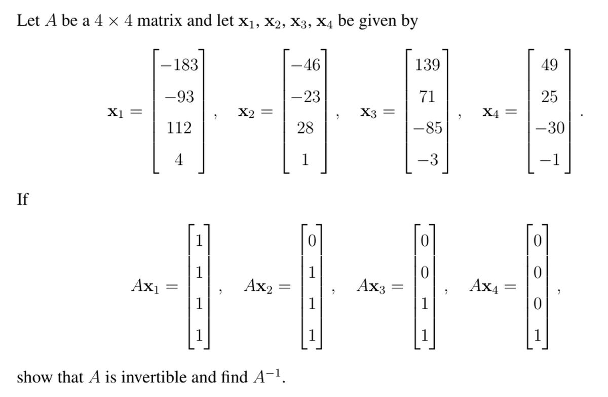 Let A be a 4 × 4 matrix and let x1, x2, X3, X4 be given by
-183
-46
139
49
-93
-23
71
25
X1 =
X2 =
X3 =
X4 =
112
28
-85
-30
4
1
-3
-1
If
1
1
Ax1
1
Ax2 =
Ax3
Ax4
1
1
1
1
show that A is invertible and find A-1.
