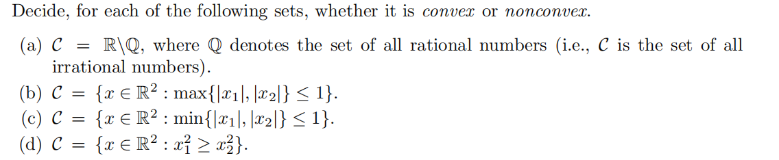 Decide, for each of the following sets, whether it is convex or nonconvex.
(а) с
R\Q, where Q denotes the set of all rational numbers (i.e.., C is the set of all
irrational numbers).
(b) С —
(c) C
(d) C =
{x € R? : max{|xı], |x2]} < 1}.
{x € R? : min{|x1l, |#2|} < 1}.
{x € R? : a} > x3}.

