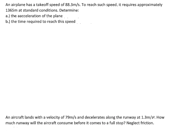 An airplane has a takeoff speed of 88.3m/s. To reach such speed, it requires approximately
1365m at standard conditions. Determine:
a.) the aacceleration of the plane.
b.) the time required to reach this speed
An aircraft lands with a velocity of 79m/s and decelerates along the runway at 1.3m/s². How
much runway will the aircraft consume before it comes to a full stop? Neglect friction.