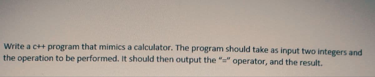 Write a c++ program that mimics a calculator. The program should take as input two integers and
the operation to be performed. It should then output the "=" operator, and the result.
