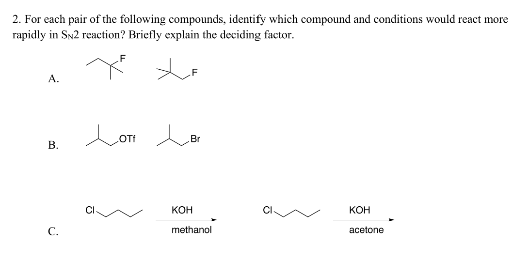 2. For each pair of the following compounds, identify which compound and conditions would react more
rapidly in SN2 reaction? Briefly explain the deciding factor.
A.
B.
C.
F
Loti L Br
OTf
KOH
methanol
CI
KOH
acetone