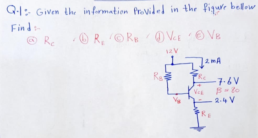 Q-1: Given the in formation ProVided in the fiqure bellow
Find:-
RORB OVCE OVB
Rc
O VCE
O VB
12 V
2 mA
Rg
FRC
-7.6V
B = 80
2.4 V
VCE
Vg
RE
