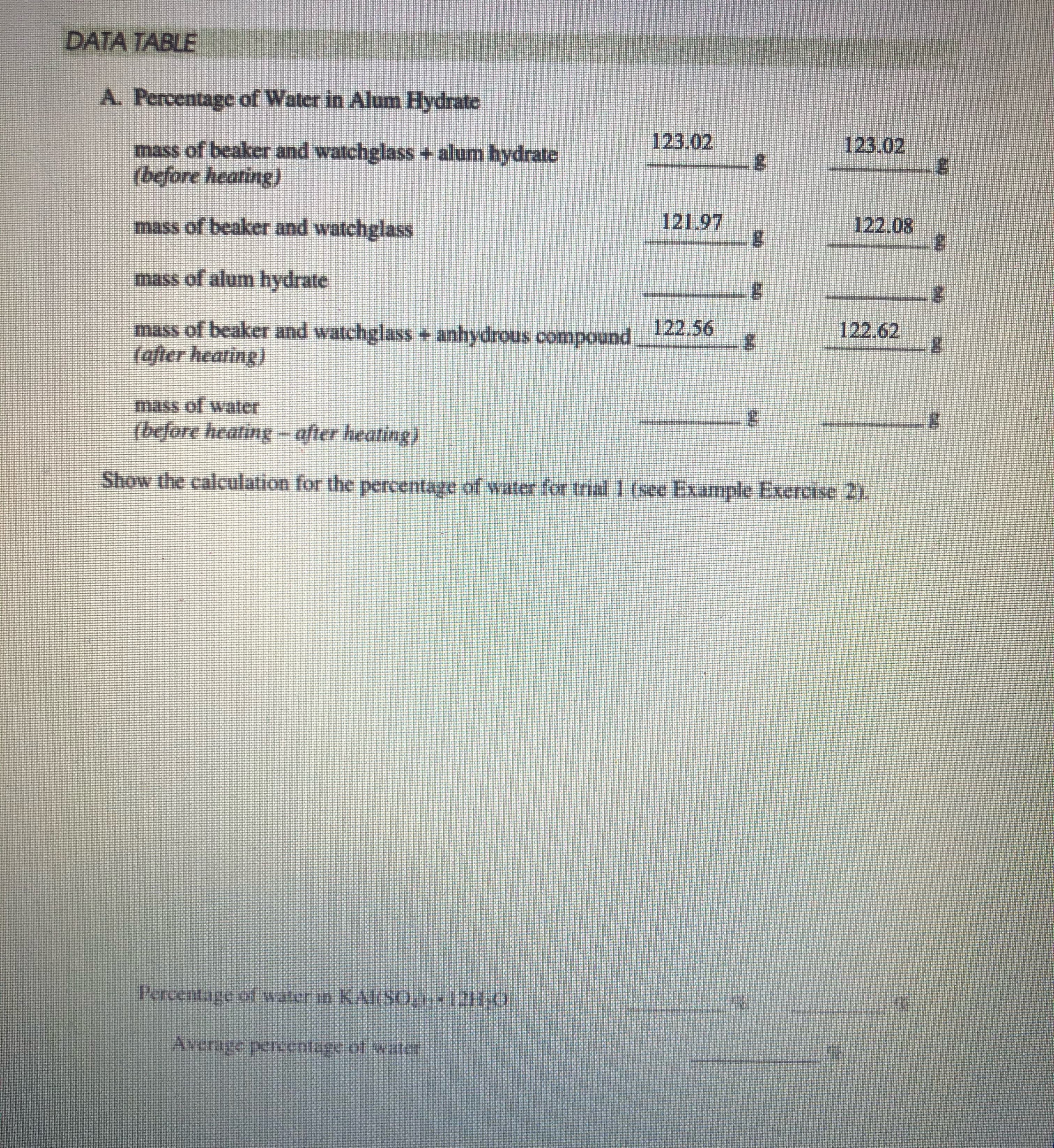 DATA TABLE
A. Percentage of Water in Alum Hydrate
123.02
123.02
mass of beaker and watchglass + alum hydrate
(before heating)
mass of beaker and watchglass
121.97
122.08
mass of alum hydrate
mass of beaker and watchglass + anhydrous compound
(after heating)
122.56
122.62
mass of water
(before heating - after heating)
Show the caleulation for the percentage of water for trial 1 (see Example Exercise 2).
Percentage of water in KAl(SO, 12H.0
Average percentage of water
