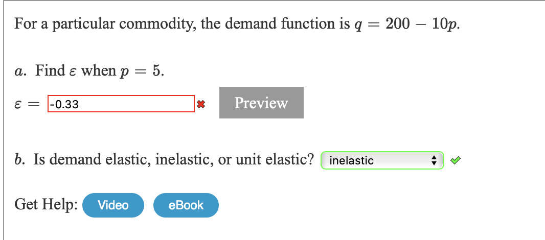 For a particular commodity, the demand function is
200 – 10p.
a. Find e when p = 5.
= 3
-0.33
Preview
b. Is demand elastic, inelastic, or unit elastic? inelastic
Get Help:
eBook
Video
