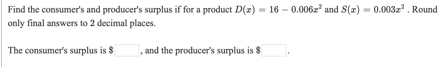 Find the consumer's and producer's surplus if for a product D(x) = 16 – 0.006x² and S(æ) = 0.003x² . Round
only final answers to 2 decimal places.
The consumer's surplus is $
, and the producer's surplus is $
