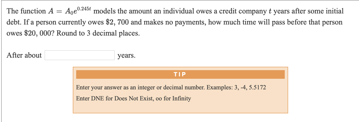 0.245t
Aoe.245t models the amount an individual owes a credit company t years after some initial
The function A
debt. If a person currently owes $2, 700 and makes no payments, how much time will pass before that person
owes $20, 000? Round to 3 decimal places.
After about
years.
TIP
Enter your answer as an integer or decimal number. Examples: 3, -4, 5.5172
Enter DNE for Does Not Exist, oo for Infinity

