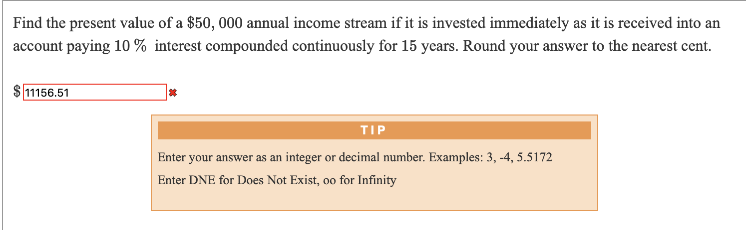 Find the present value of a $50, 000 annual income stream if it is invested immediately as it is received into an
account paying 10 % interest compounded continuously for 15 years. Round your answer to the nearest cent.
11156.51
TIP
Enter your answer as an integer or decimal number. Examples: 3, -4, 5.5172
Enter DNE for Does Not Exist, oo for Infinity
