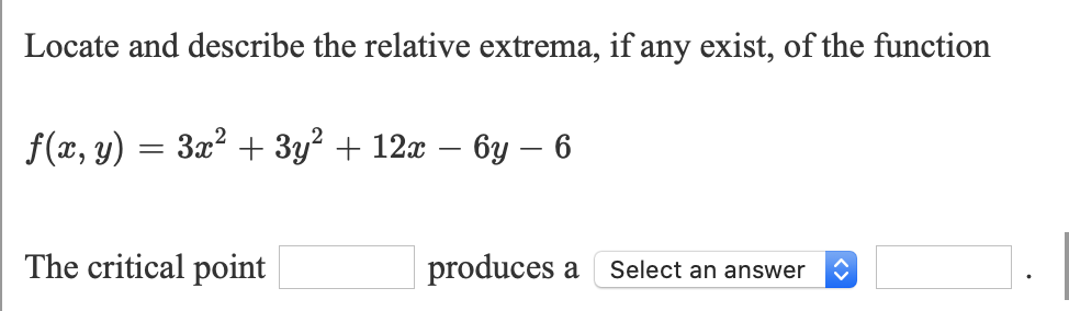 Locate and describe the relative extrema, if any exist, of the function
f(x, y) = 3x² + 3y? + 12x – 6y – 6
The critical point
produces a
Select an answer
