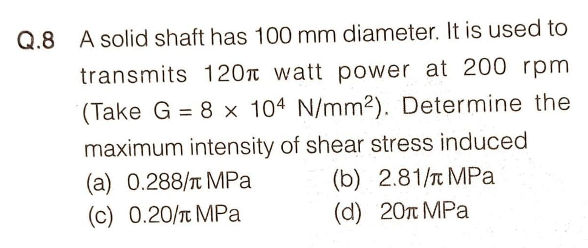 Q.8 A solid shaft has 100 mm diameter. It is used to
transmits 120 watt power at 200 rpm
(Take G = 8 x 104 N/mm2). Determine the
%3D
maximum intensity of shear stress induced
(a) 0.288/t MPa
(c) 0.20/T MPa
(b) 2.81/T MPa
(d) 20n MPa
