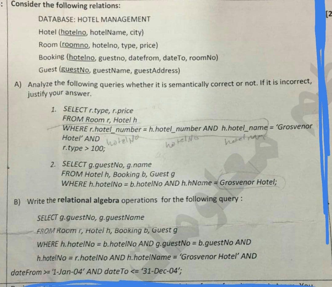 : Consider the following relations:
[2
DATABASE: HOTEL MANAGEMENT
Hotel (hotelno, hotelName, city)
Room (roomno, hotelno, type, price)
Booking (hotelno, guestno, datefrom, dateTo, roomNo)
Guest (guestNo, guestName, guestAddress)
A) Analyze the following queries whether it is semantically correct or not. If it is incorrect,
justify your answer.
1. SELECT r.type, r.price
FROM Room r, Hotel h
WHERE r.hotel_number = h.hotel_number AND h.hotel_name = 'Grosvenor
Hotel AND
hotelya
ho telNo
r.type > 1003;
2. SELECT g.guestNo, g.name
FROM Hotel h, Booking b, Guest g
WHERE h.hotelNo = b.hotelNo AND h.hName = Grosvenor Hotel;
B) Write the relational algebra operations for the following query:
SELECT g.guestNo, g.guestName
FROM Room T, Hotel h, Booking b, Guest g
WHERE h.hotelNo = b.hotelNo AND g.guestNo = b.guestNo AND
%3D
h.hotelNo = r.hotelNo AND h.hotelName = 'Grosvenor Hotel' AND
dateFrom >= '1-Jan-04' AND dateTo <= '31-Dec-04';
Vou
