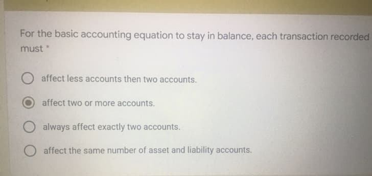 For the basic accounting equation to stay in balance, each transaction recorded
must *
affect less accounts then two accounts.
affect two or more accounts.
always affect exactly two accounts.
affect the same number of asset and liability accounts.
