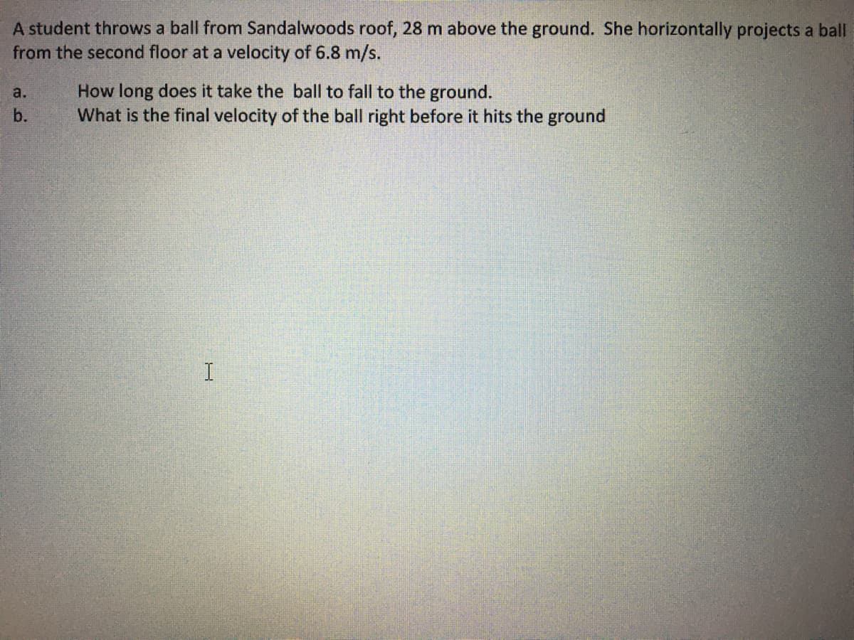 A student throws a ball from Sandalwoods roof, 28 m above the ground. She horizontally projects a ball
from the second floor at a velocity of 6.8 m/s.
How long does it take the ball to fall to the ground.
What is the final velocity of the ball right before it hits the ground
a.
b.
