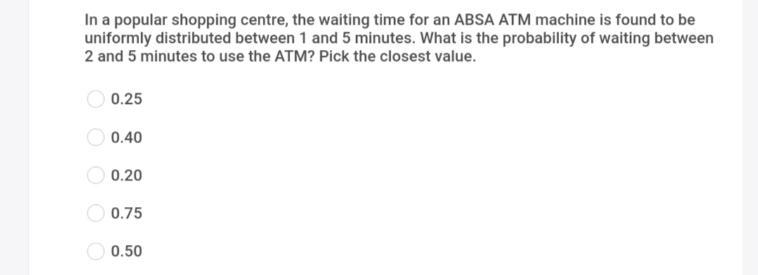 In a popular shopping centre, the waiting time for an ABSA ATM machine is found to be
uniformly distributed between 1 and 5 minutes. What is the probability of waiting between
2 and 5 minutes to use the ATM? Pick the closest value.
0.25
0.40
0.20
0.75
0.50
