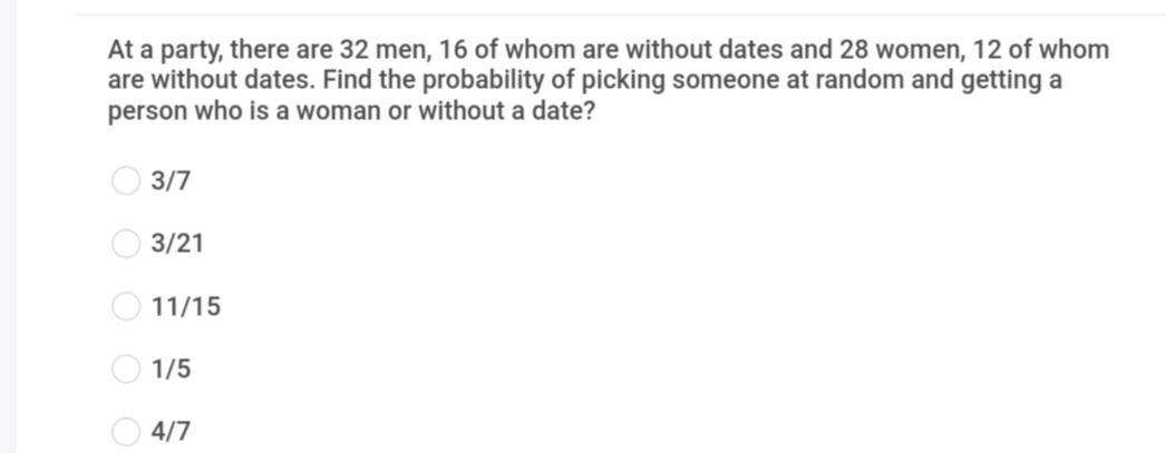 At a party, there are 32 men, 16 of whom are without dates and 28 women, 12 of whom
are without dates. Find the probability of picking someone at random and getting a
person who is a woman or without a date?
3/7
3/21
11/15
O 1/5
O 4/7
