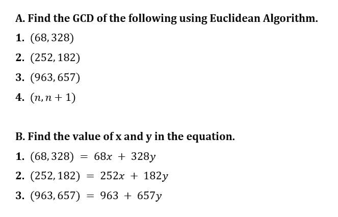 A. Find the GCD of the following using Euclidean Algorithm.
1. (68,328)
2. (252,182)
3. (963, 657)
4. (n, n + 1)
B. Find the value of x and y in the equation.
1. (68,328) = 68x + 328y
2. (252,182)
252x + 182y
3. (963, 657) = 963 + 657y
=