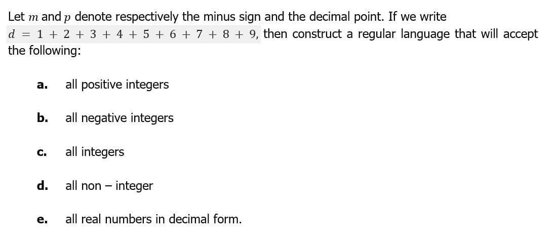 Let m and p denote respectively the minus sign and the decimal point. If we write
d = 1 + 2 + 3 + 4 + 5 + 6 + 7 + 8 + 9, then construct a regular language that will accept
the following:
a.
b.
C.
d.
e.
all positive integers
all negative integers
all integers
all non - integer
all real numbers in decimal form.